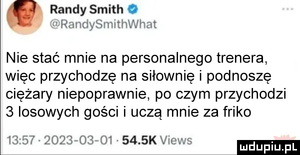 randysmith o raiwininitiiwiizit nie stać mnie na personalnego trenera więc przychodzę na siłownię i podnoszę ciężary niepoprawnie po czym przychodzi   losowych gości i uczą mnie za frijo i                 kvrcws