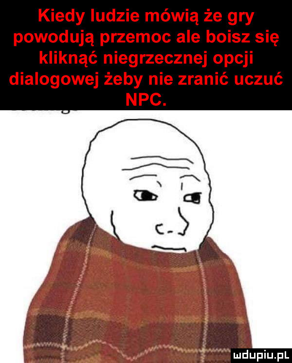 kiedy ludzie mówią że gry powodują przemoc ale boisz się kliknąć niegrzecznej opcji dialogowej żeby nie zranić uczuć nbc. mhupiupl