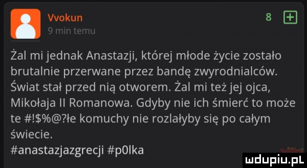 wokun a zal mi jednak anastazji której mlode życie zostalo brutalnie przerwane przez bandę zwyrodnialców. świat stal przed nią otworem. żal mi teżjej ojca mikolaja ii romanowa. gdyby nie ich śmierć to może te le komuchy nie rozlalyby się po całym świecie anastazlazgreql polka