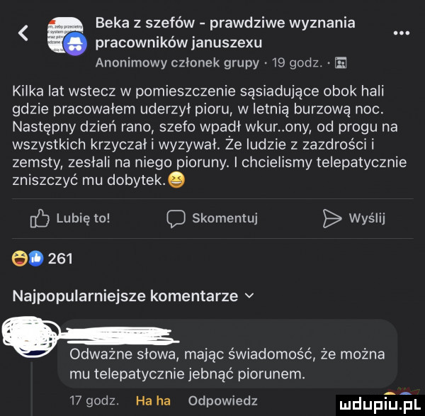 beka z szefów prawdziwe wyznania pracowników januszewu anonimowy członek grupy    godz a kilka lat wstecz w pomieszczenie sąsiadujące obok hali gdzie pracowałem uderzyl pioru w letnią burzową noc. następny dzień rano stefo wpadl wkur oby od progu na wszystkich krzyczal i wyzywal. że ludzie z zazdrości i zemsty zasiali na niego pioruny. i chcielismy telepatycznie zniszczyć mu dobytek. lunięto skomentuj wyślij e.     najpupularnieisze komentarze v g odważne slowa mając świadomość że można mu telepatycznie jebnąć piorunem.    godz. ha ha odpowiedz mdumejl