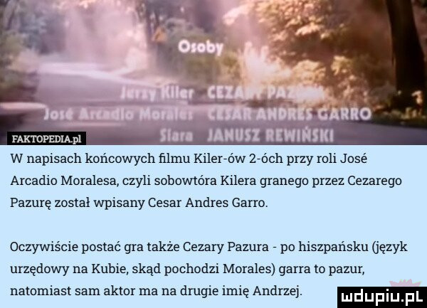 faktopedląpl w napisach końcowych filmu kilerfdw zróch przy roli j dce arkadia moralesa czyli sobowtóra kilera granegd przez cezarego pacurę został wpisany cesar andrus gabro. oczywiście postać gra także cezary pazura po hiszpańsku język urzędowy na kubie skąd pochodzi morales gabra to pazur natomiast sam aktor ma na drugie imię andrzej. mdupiu