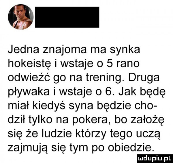 jedna znajoma ma synka hokeistę i wstaje o   rano odwieźć go na trening. druga pływaka i wstaje o  . jak będę miał kiedyś syna będzie ceo doił tylko na pokera bo założę się że ludzie którzy tego uczą zajmują się tym po obiedzie