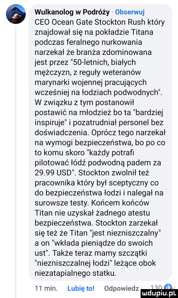 wulkanolog w podróży obserwuj ceo ocean gate stockton ruch który znajdował się na pokładzie tytana podczas feralnego nurkowania narzekał że branża zdominowana jest przez so letnich białych mężczyzn z reguły weteranów marynarki wojennej pracujących wcześniej na łodziach podwodnych. w związku złym postanowił postawić na młodzież bo ta bardziej inspiruje i pozatrudniał personel bez doświadczenia oprócz tego narzekał na wymogi bezpieczeństwa bo po co to komu skoro każdy potrafi pilotować łódź podwodną padem za       usd. stockton zwolnił też pracownika który był sceptyczny co do bezpieczeństwa łodzi i nalegał na surowsze testy. końcem końców titan nie uzyskał żadnego atestu bezpieczeństwa stockton zarzekał się też że titan jest niezniszczalny a on wklada pieniądze do swoich ust. także teraz mamy szczątki niezniszczalnej łodzi leżące obok niezatapialnego statku. l i i   mm. lublęto. odpowredzń