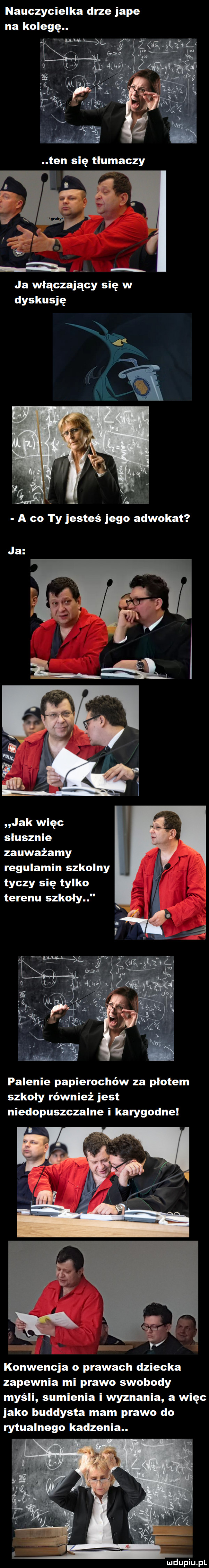 nauczycielka drze jape na kolegę. ja włączający się w dyskusję a co ty jesteś jego adwokat ja jak więc słusznie zauważamy regulamin szkolny tyczy się tylko terenu szkoly palenie papierochów za płotem szkoły również jest niedopuszczalne i karygodne konwencja o prawach dziecka zapewnia mi prawo swobody myśli sumienia i wyznania a więc jako buddysta mam prawo do rytualnego kadzenia