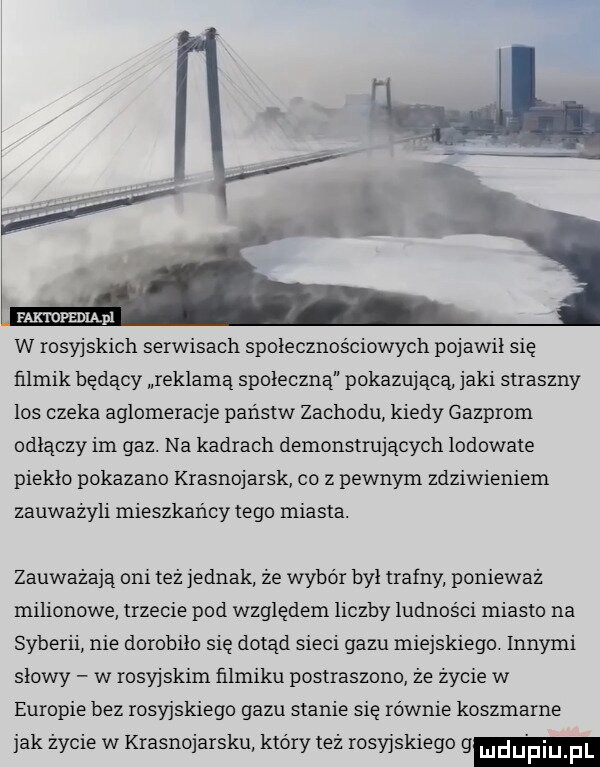 raxroeśniąpi w rosyjskich serwisach spolecznosciowych pojawił się filmik będący reklamą społecznej pokazującą jaki straszny los czeka aglomeracje państw zachodu kiedy gazprom odłączy im gaz. na kadrach demonstrujących lodowate pieklo pokazano krasnojarsk co z pewnym zdziwieniem zauważyli mieszkańcy tego miasta. zauważają oni też jednak że wybór byl trafny ponieważ milionowe trzecie pod względem liczby ludności miasto na syberii nie dorobiło się dotąd sieci gazu miejskiego. innymi slowy w rosyjskim filmiku postraszono że życie w europie bez rosyjskiego gazu stanie się równie koszmarne jak życie w krasnojarsku który też rosyjskiego g ludu pimpl