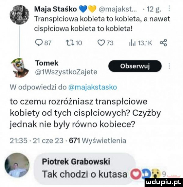 maja staśka. mmajaksl.    g. transplciowa kobieta to kobieta a nawet cispłciowa kobieta to kobieta               i     k cę tomek.  wszystkozajete w odpowiedzi do majakstasko to czemu rozróżniasz transpłciowe kobiety od tych cisplciowych czyżby jednak nie byly równo kobiece          cze        wyświetlenia piotrek grabokal lf tak chodzi o kutasa cła