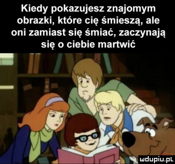 kiedy pokazujesz znajomym obrazki które cię śmieszą ale oni zamiast się śmiać zaczynają się o ciebie martwić