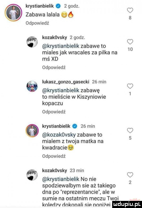 krystianbielik.   godz. o zabawa lalaka qq a odpowiedz kozavasky   godz. o krystianbielik zabawe to    miales jak wracales za pilka na mś xd odpowiedź udasz gonza gasecki    min   krystianbielik zabawę   to mieliście w kiszyniowie kopaczu odpowiedź krystianbielik.    min kozakovsky zabawe to   mialem z twoja matka na kwadracie. odpowiedź kozavasky    min krystianbielik no nie   spodziewalbym sie aż takiego dna po reprezentancie ale w sumie na ostatnim meczu twoi knlpr  v dnknnali sip nnniźei