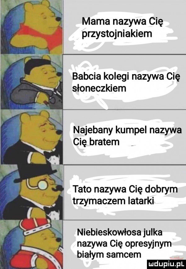 mama nazywa cię przystojniakiem babcia kolegi nazywa cię słoneczkiem najebany kumpel nazywa cię bratem tato nazywa cię dobrym trzymaczem latarki niebieskowłosa julka nazywa cię opresyjnym białym samcem ludu iu. l