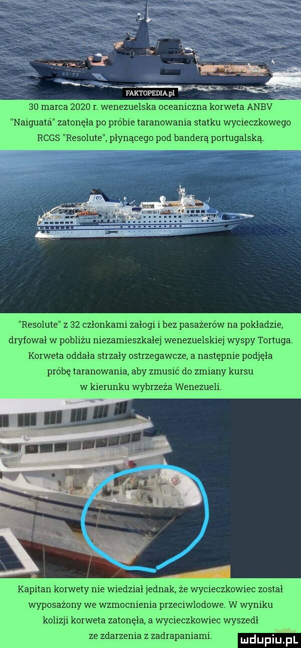 magnum pl k    marca      r wenezuelska oceaniczna korweta anbv naiguata zatonęła po próbie taranowania statku wycieczkowego rcgs resolute płynącego pod banderą portugalską resolute z    członkami załogi i bez pasażerów na pokładzie dryfował w poblizu niezamieszkałej wenezuelskiej wyspy tortura. korweta oddała strzały ostrzegawcze a następnie pod ęia probe taranowan aby zmusić do zmiany kursu w kierunku wybrzeza wenezueli kapitan korwety nie wiedzial jednak że wycieczkowiec został wyposażony we wzmocnienia przeciwlodowe. w wyniku koliz i korweta zatonęła a wyciecszwiec wyszedł ze zdarzenia z zadrapania. ludijfiiij fl