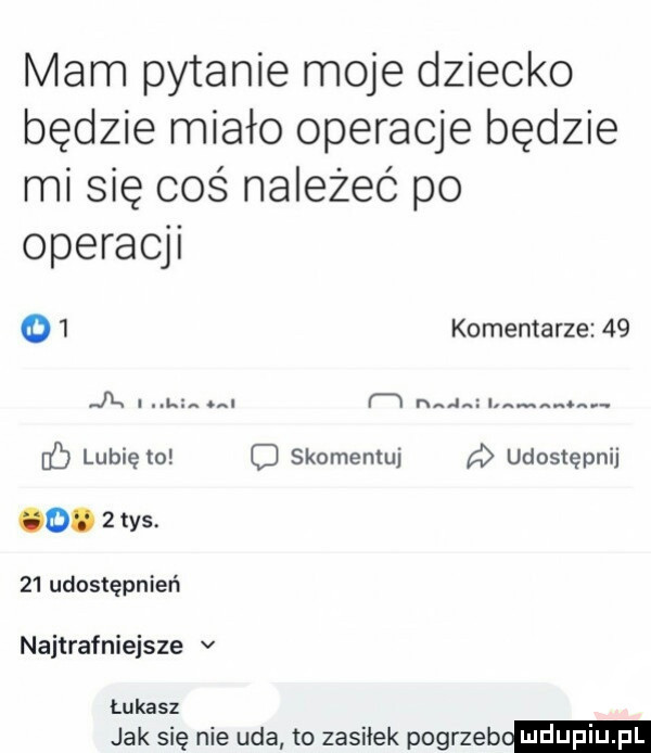 mam pytanie moje dziecko będzie miało operacje będzie mi się coś należeć po operacji o  komentarze    jk la. f w nag lubię to skomentuj udostępnij o.           udostępnień najtrafniejsze v łukasz jak się nie uda to zasilek pogrzeb