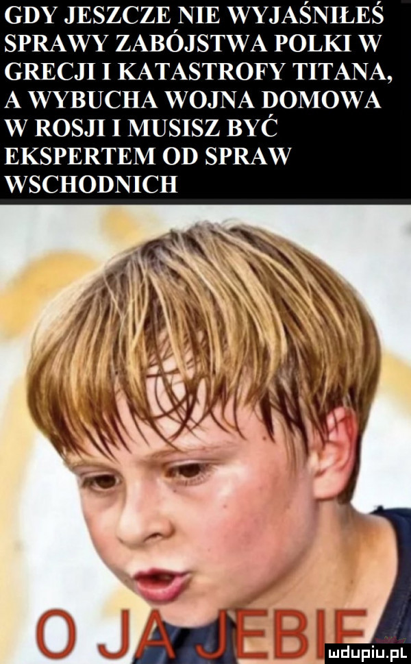 gdy jeszcze nie wyjaśniłeś sprawy zabójstwa polki w grecji i katastrofy tytana a wybucha wojna domowa w rosji i musisz byc ekspertem od spraw wschodnich
