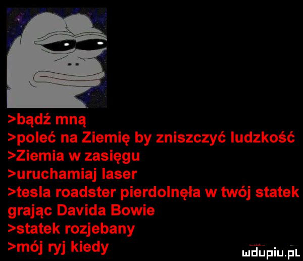 bądź mną poleć na ziemię by zniszczyć ludzkość ziemia w zasięgu uruchamiaj laser tes a roadster pierdolnęła w twój statek grając davida bowie statek rozjebany mój ryj kiedy eupiu