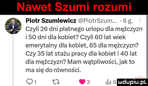 nawet szumi rozumi piotr szumlewicz piotrszum.   g. czyli    dni płatnego urlopu dla mężczyzn i    dni dla kobiet czyli  o lat wiek emerytalny dla kobiet    dla mężczyzn czy    lat stażu pracy dla kobiet i    lat dla mężczyzn mam wątpliwości jałto ma się do równości.    tj i i   mdupiupf