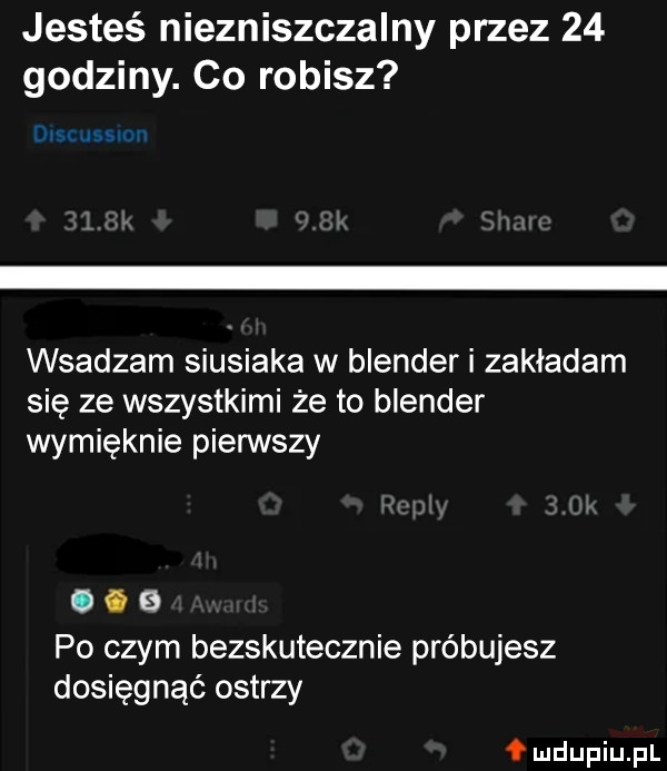 jesteś niezniszczalny przez    godziny. co robisz ia wsadzam siusiaka w blender i zakładam się ze wszystkimi że to blender wymięknie pierwszy   po czym bezskutecznie próbujesz dosięgnąć ostrzy