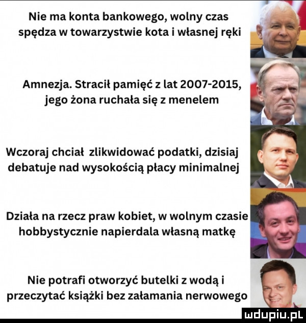nie ma konta bankowego wolny czas spędza w towarzystwie kota i wlasnej ręki amnezja. stracil pamięć   lat           jego żona ruchala się z menelem wczoraj chcial zlikwidować podatki dzisiaj debatuje nad wysokością płacy minimalnej działa na rzecz praw kobiet w wolnym czasie hobbystycznie napierdala własną matkę nie potrafi otworzyć butelki z wodą i przeczytać książki bez zalamania nerwowego