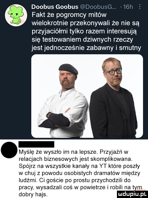 doobus globus doobusg.   h fakt że pogromcy mitów wielokrotnie przekonywali że nie są przyjaciółmi tylko razem interesują się testowaniem dziwnych rzeczy jest jednocześnie zabawny i smutny. myślę że wyszlo im na lepsze. przyjaźń w relacjach biznesowych jest skomplikowana. spójrz na wszystkie kanaly na yt które poszly w chuj z powodu osobistych dramatów między ludźmi ci goscie po prestu przychodzili do pracy wysadzali cos w powietrze i robili na tym dobry hajs