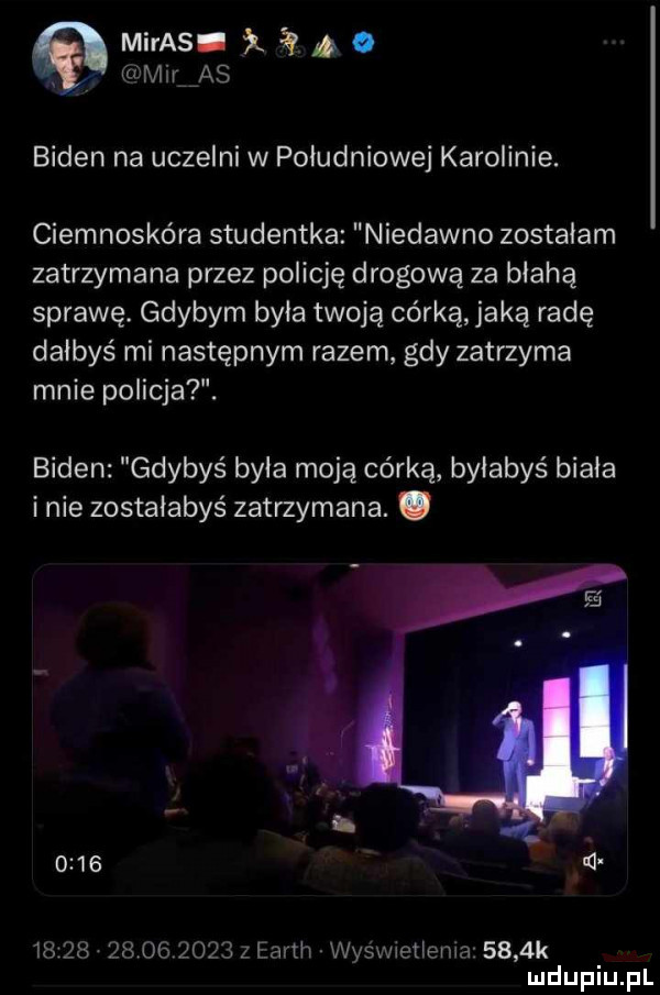 maras. o maras biden na uczelni w poludniowej karolinie. ciemnoskóra studentka niedawno zostalam zatrzymana przez policję drogową za błahą sprawę. gdybym byla twoją córką jaką radę dałbyś mi następnym razem gdy zatrzyma mnie policja. biden gdybyś byla moją córką byłabyś biala inie zostałabyś zatrzymana. abakankami      n                  z earth wysxvieilema     k