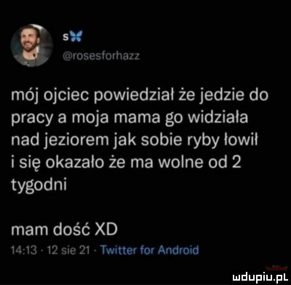 w s. iurosesforhazz mój ojciec powiedział że jedzie do pracy a moja mama go widziala nad jeziorem jak sobie ryby łowił i się okazało że ma wolne od   tygodni mam dość xd          sue    twitter fo android