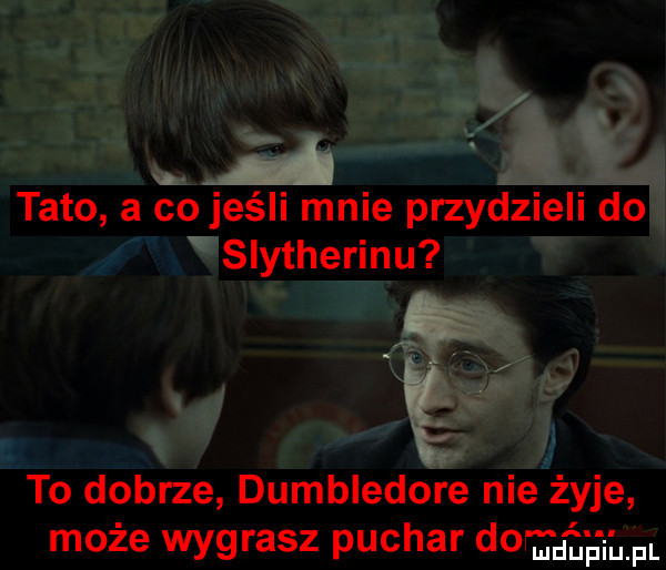 k tato a co jeśli mnie przydzieli do slytherinu   to dobrze dumbledore nie żyje może wygrasz puchar dor ﬁu uh h. fl