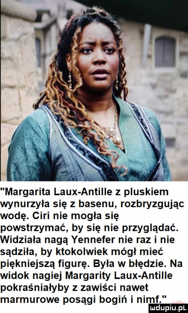margarita laux antalle z pluskiem wynurzyła się z basenu rozbryzgując wodę. cini nie mogła się powstrzymać by się nie przyglądać. widziała nagą yennefer nie raz i nie sądziła by ktokolwiek mógł mieć piękniejsza figurę. była w błędzie. na widok nagiej margarity laux antalle pokraśniałyby z zawis ci nawet marmurowe posągi bogiń i nimf