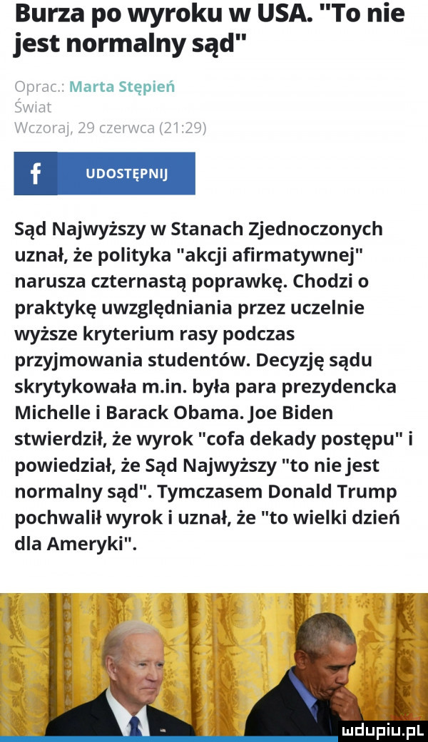 burza po wyroku w usa. to nie jest normalny sąd marta stępień sąd najwyższy w stanach zjednoczonych uznał że polityka akcji afirmatywnej narusza czternastą poprawkę. chodzi o praktykę uwzględniania przez uczelnie wyższe kryterium rasy podczas przyjmowania studentów. decyzję sądu skrytykowała m in. była para prezydencka michelle i barack obama oe biden stwierdził że wyrok cofa dekady postępu i powiedział że sąd najwyższy to nie jest normalny sąd. tymczasem donald trump pochwalił wyrok i uznał że to wielki dzień dla ameryki