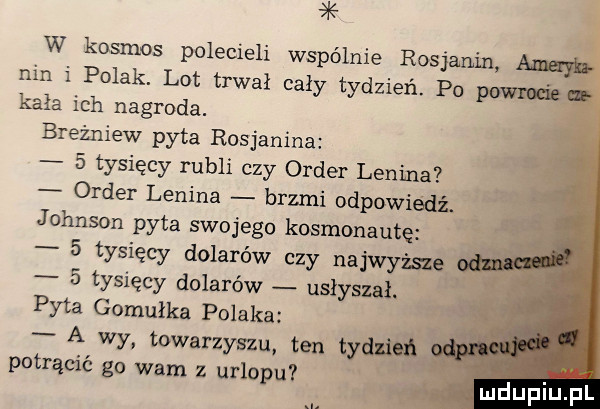 k w kosmos polecieli wspólnie rosjanin nin i polak. lot trwał cały tydzień. po pom kała ich nagroda. breżniew pyta rosjanina   tysięcy rubli czy order lenina order lenina brzmi odpowiedź. johnson pyta swojego kosmonautę   tysięcy dolarów czy najwyżse   tysięcy dolarów usłyszał. pyta gomułka polaka a wy towarzyszu ten tym potrącić go wam z urlopu