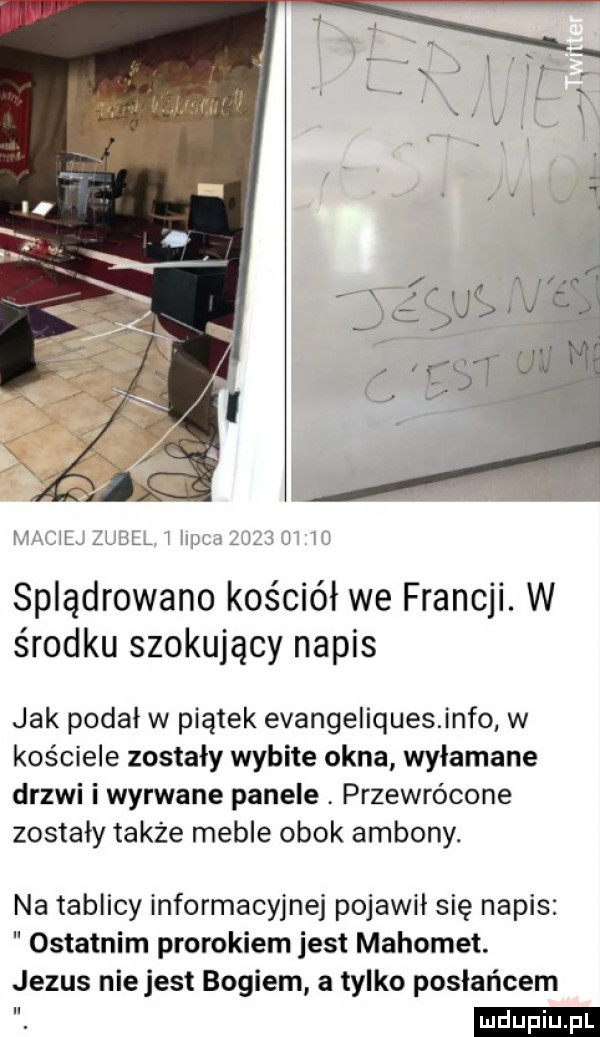 mn il. lljl niufg uś l i splądrowano kościół we francji. w środku szokujący napis jak podał w piątek evangeliquesinfo w kościele zostały wybite okna wyłamane drzwi i wyrwane panele przewrócone zostały także meble obok ambony. na tablicy informacyjnej pojawił się napis ostatnim prorokiem jest mahomet. jezus nie jest bogiem a tylko posłańcem. ludu iu. l