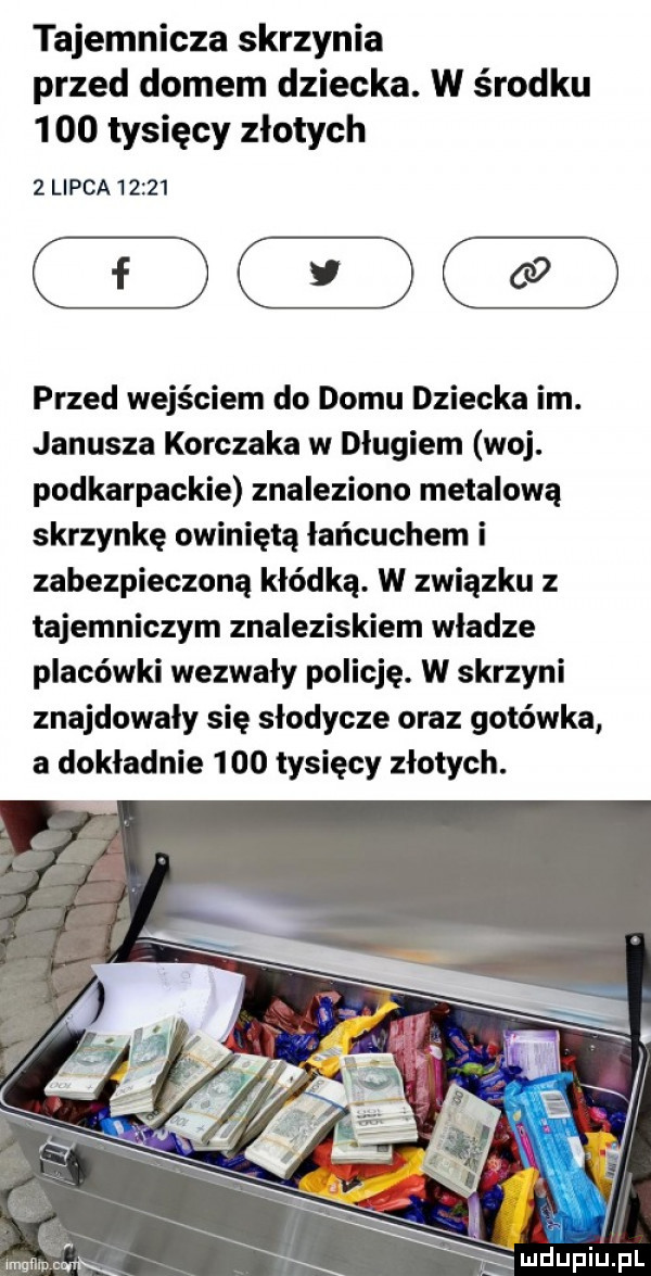 tajemnicza skrzynia przed domem dziecka. w środku      tysięcy złotych   l paa      przed wejściem do domu dziecka im. janusza korczaka w długiem woj. podkarpackie znaleziono metalową skrzynkę owinięta łańcuchem i zabezpieczoną kłódką. w związku z tajemniczym znaleziskiem władze placówki wezwały policję. w skrzyni znajdowały się slodycze oraz gotówka a dokładnie     tysięcy złotych. wmgllmc mdupiupl