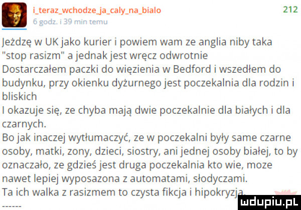 i teraz gm leżdzę w ukjako kurier i powiem wam ze anglia niby taka stop rasizm a jednakjest wręcz odwrotnie dostarczalem paczki do więzienia w bedford i wszedłem do budynku przy okienku dyżurnego jest poczekalnia dla rodzin i bliskich i okazuje się. ze chyba mają dwie poczekalnie dla bialych i dla czarnych. bo jak inaczej wytlumaczyc ze w poczekalni byly same czarne osoby matki. zony dzieci siostry ani jednej osoby bialej to by oznaczała ze gdzieś jest druga poczekalnia kto wie moze nawet lepiej wyposazona z automatami slodyczami. ta ich walka z rasizmem to czysta ﬁkcja i hipakryzjm