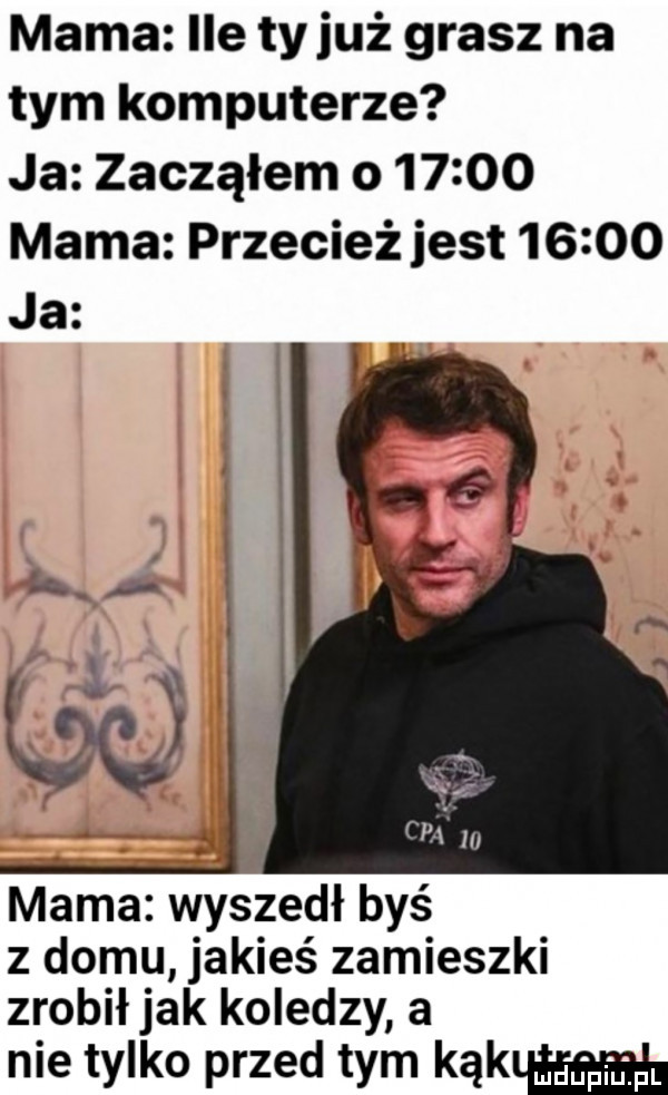 mama ile tyluż grasz na tym komputerze ja zacząłem o       mama przecież jest       ja mama wyszedł byś z domu jakieś zamieszki zrobiłjak koledzy a nie tylko przed tym kąkm