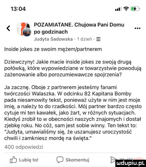 l pozamiatane. chujowa pani domu po godzinach judyta sadowska   dmeń e inside jones ze swoim mężem partnerem dziewczyny jakie macie inside jones ze swoją drugą połówką które wypowiedziane w towarzystwie powodują zażenowanie albo porozumiewawcze spojrzenia ja zacznę. oboje z partnerem jesteśmy fanami twórczości walaszka. w odcinku    kapitana bomby pada niesamowity tekst ponieważ użyte w nim jest moje imię a należy to do rzadkos ci mój partner bardzo często cytuje mi ten kawałek jako żart w różnych sytuacjach. kiedyś zrobił to w obecności naszych znajomych i dostał zjebkę roku. no cóż sam jest sobie winny ten tekst to judyta umawialiśmy się że uszanujesz uroczystość chwili i zamkniesz mordę na święta     od powiedzj ó lubię to c skomentuj