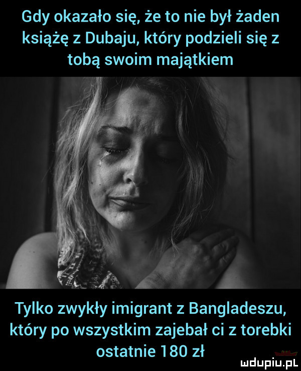 gdy okazało się że to nie był żaden książę z dubaju który podzieli się z tobą swoim majątkiem tylko zwykły imigrant z bangladeszu który po wszystkim zajebał ci z torebki ostatnie     zł mduplu pl