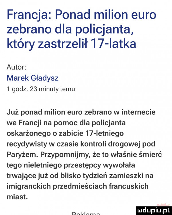 francja ponad milion euro zebrano dla policjanta. który zastrzelił     iatka autor marek gładysz   godz.    minuty temu już ponad milion euro zebrano w internecie we francji na pomoc dla policjanta oskarżonego o zabicie    ietniego recydywisty w czasie kontroli drogowej pod paryżem. przypomnijmy że to właśnie śmierć tego nieletniego przestępcy wywołała trwające już od blisko tydzień zamieszki na imigranckich przedmieściach francuskich miast