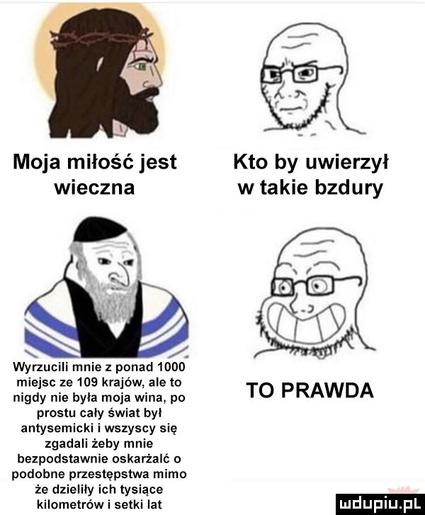 i moja miłość jest kto by uwierzył wieczna w takie bzdury wynucili mnie z ponad      miejsc ze     krajów ale to nigdy nie byla moja wina po to prawda prestu cały świat by antysemicki i wszyscy się zgadali żeby mnie bezpodstawnie oskarżali podobne przestępstwa mimo że dzieliby ich tysiące kilometrów i setki lat mdupiu