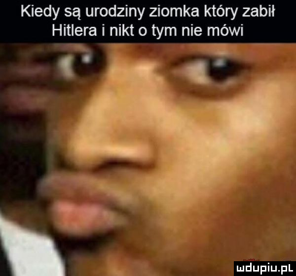 kiedy są urodziny ziomka który zabil hitlera nikt o tym nie mówi   ó