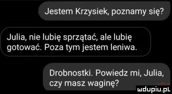 jestem krzysiek poznamy się julia nie lubię sprzątać ale lubię gotować. poza tym jestem leniwa. drobnostki. powiedz mi julia. cz masz wa in y   ę