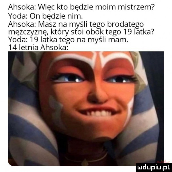 ahsoka więc kto będzie moim mistrzem yoda on będzie nim. ahsoka masz na myśli tego brodatego mężczyznę który stoi obok tego    latka yoda    latka tego na myśli mam.    letnia ahsoka