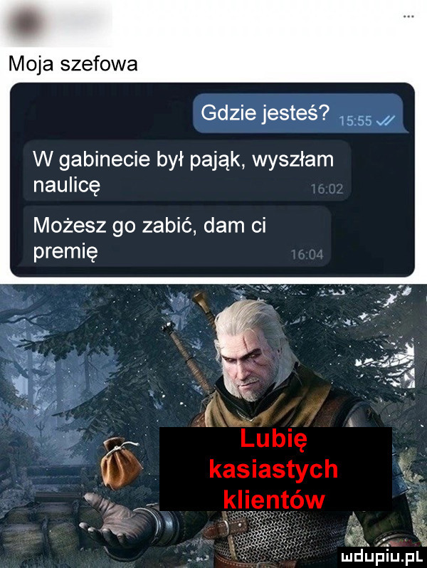 moja szefowa gdzie jesteś      w gabinecie był pająk wyszłam naulicę możesz go zabić dam ci premię lubię v kasiastych ś klientów f.  . e mduplu pl