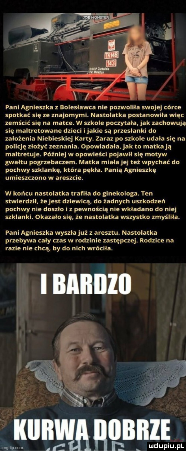 pani agnieszka bolesławca nie pozwolila swojej córce spotkać się ze znajomymi. nastolatka postanowiła więc zemścić się na matce. w szkole poczytala jak zachowują się maltretowane dzieci i jakie są przesłanki do zalozenia niebieskiej karty zaraz po szkole udała się na policję zlożyc zeznania. opowiadala jak to matka ją maltretuje. później w opowieści pojawil sie motyw gwaltu pogrzebaczem. matka miala je też wpychać do pochwy szklankę. która pąkla. pania agnieszkę umieszczono w areszcie. w końcu nastolatka trafila do ginekologa. ten stwierdzil. zejest dziewicą. do żadnych uszkodzeń pochwy nie doszlo iz pewnością nie wkladano do niej szklankl. okazalo się że nastolatka wszystko zmyśllla. pani agnieszka wyszla już z aresztu. nastolatka przebywa caly czas w rodzinie zastępczej. rodzące na razie nie chcą by do nich wróciła