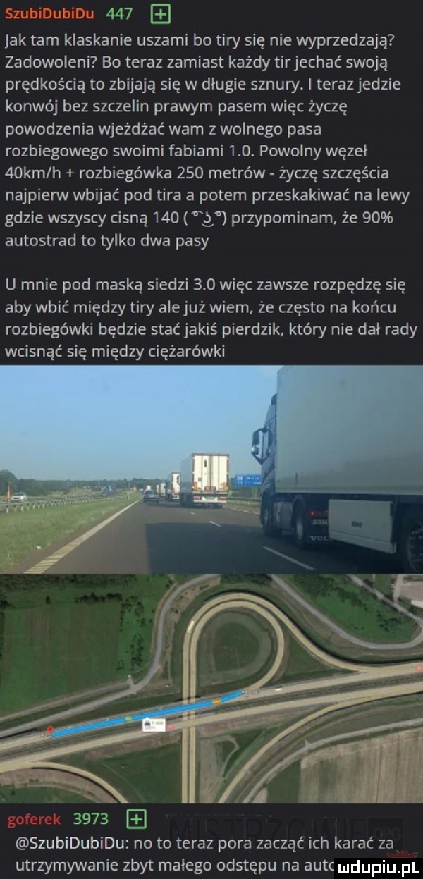 jak tam klaskanie uszami bo tiry się nie wyprzedzają zadowoleni bo teraz zamiast każdy tirjechac swoją prędkością to zbijają się w dlugie sznury. i teraz jedzie konwój bez szczelin prawym pasem więc życzę powodzenia wjeżdżać wam z wolnego pasa rozbiegowego swoimi fabiami    . powolny węzel   km h rozbiegówka     metrów życzę szczęścia najpierw wbijać pod tira a potem przeskakiwać na lewy gdzie wszyscy cisną     w przypominam że    autostrad to tylko dwa pasy u mnie pod maską siedzi     więc zawsze rozpędze się aby wbić między tiry alejuż wiem że często na końcu rozbiegówki będzie stać jakiś pierdzik który nie dal rady wcisnąć się między ciężarówki      szubidubidu no to teraz pora zacząć ich karać za utrzymywanie zbyt malego odstępu na autc ludupiu pl