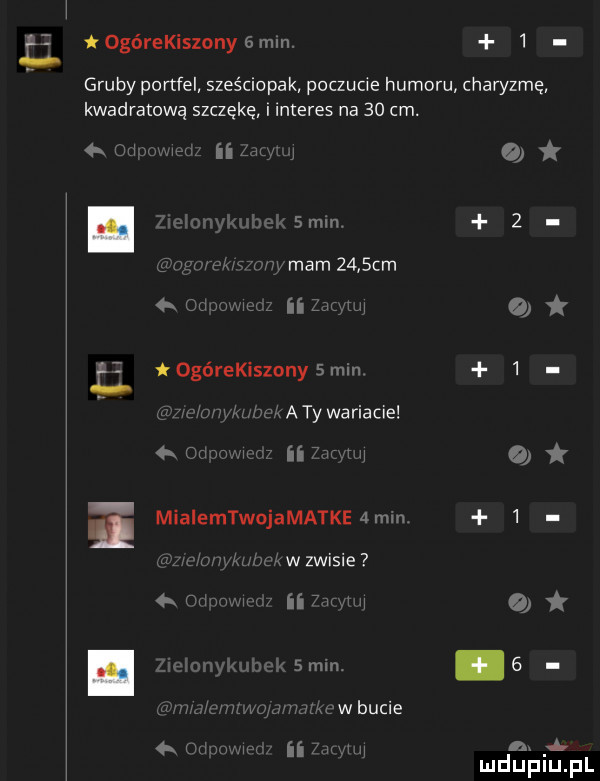 ogórekiszony   mln.   gruby portfel szos ciapak poczucie humoru charyzmę kwadratową szczękę i interes na    cm. on mw ii lh j o u mm.   w kadmy mam      m w ii mą ogórekiszony   min   m s. wiaty wariacie  mm. ii vr u mialemtwojamatkeamm.   ww w zwisie   w ﬂ  mm mhz.  mm. uslxewbucie n. ii w