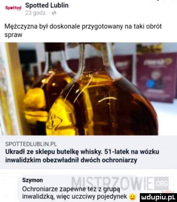 abakankami. spotted lublin mężczyzna byl doskonale przygotowany na lakl obrdl spraw spottedlublin pl ukradl ze sklepu butelkę whisky.    łatek na wózku inwalidzkim obezwladnil dwóch ochroniarzy szymon ochroniarze zapewne też z grupą inwalidzką. więc uczciwy pojedynek