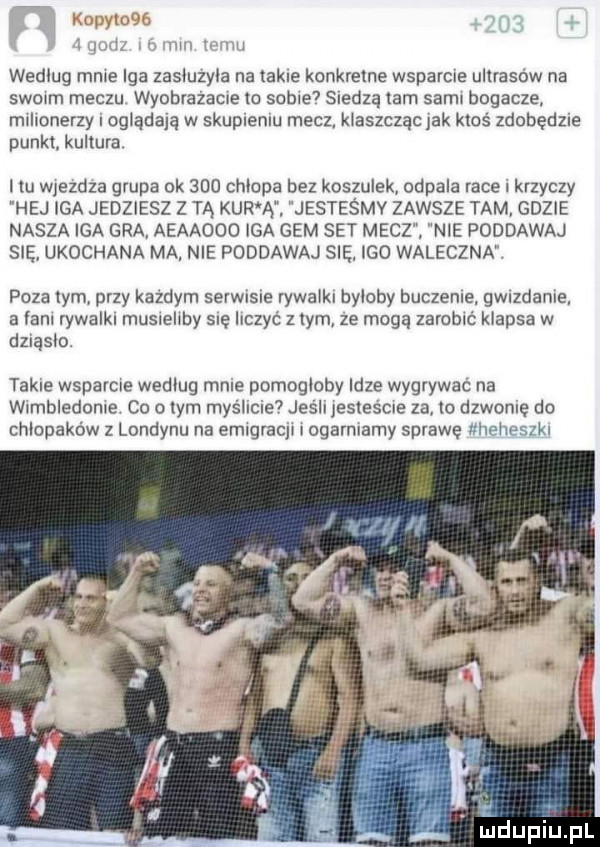 iii mew ii   ilii. m wedlug mnie iga zasluzyla na takie konkretne wsparcie ultrasow na swoim meczu wyobrazacie to sebie siedzą lam sami bogacze. milionerzy oglądają w skupieniu mecz klaszcząc jak ktos zdobędzie punkt kultura ilu wiezdza grupa ok     chlania bez koszulek odpala race l krzyczy hej iga jedziesz z tą kur a jesteśmy zawsze tam gdzie nasza iga gra aeaaooo iga gem set mecz nie poddawaj się ukochana ma nie poddawaj się igo waleczna poza tym przy kazdym serwisie rywalki byloby buczenie gwizdanie a łani rywalki musieliby się liczyć z tym ze mogą zarobić klapsa w dzrąslo takie wsparcie wedlug mnie pomoglaby idze wygrywać na wimbledonie co o ym myéllcle jesli iesiescie za lc dzwonie do chłopaków z londynu na emigracji i ogarniamy sprawę iłhelleszkl uidupiu pl