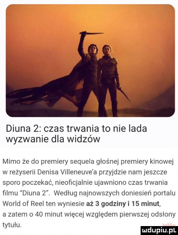 diuna   czas trwania to nie lada wyzwanie dla widzów mimo że do premiery sequela głośnej premiery kinowej w reżyserii denisa villeneuve a przyjdzie nam jeszcze sporo poczekać nieoficjalnie ujawniono czas trwania filmu diuna  . wedlug najnowszych doniesień portalu wored of riel ten wyniesie aż   godziny i    minut a zatem o    minut więcej względem pierwszej odsłony w