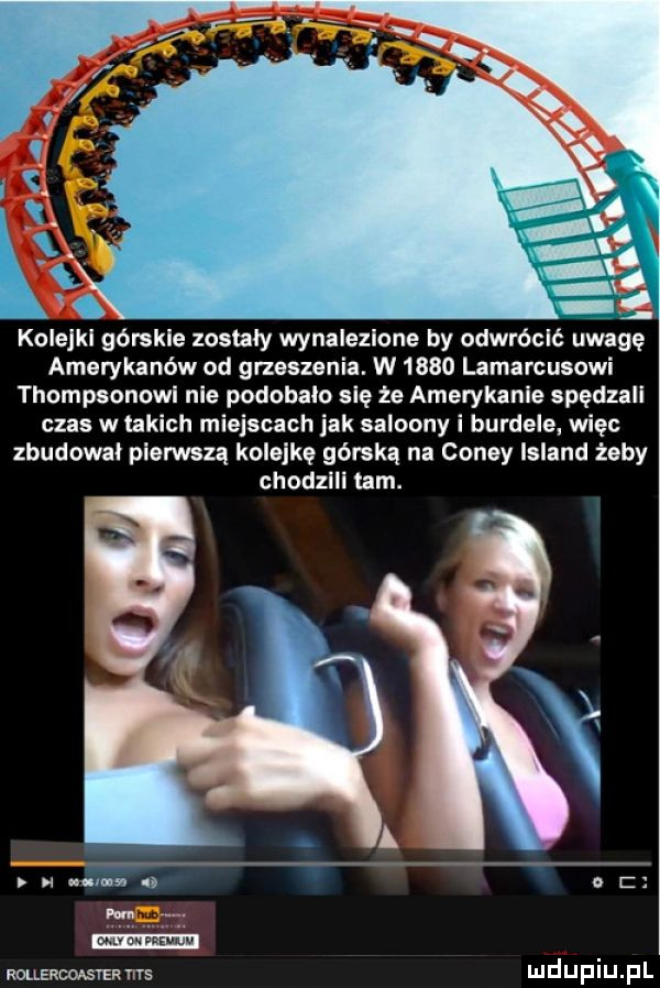 kolejkl górskie zostaly wynalezione by odwrócić uwagę amerykanów od grzeszenia. w      lamarcusowi thompsonowi nie podobalo się że amerykanie spędzali czas w takich miejscach jak saloony i burdele. wiec zbudowal pierwszą kolejkę górską na coney island żeby chodzili tam.   nn s o i m rollercoąerr ms