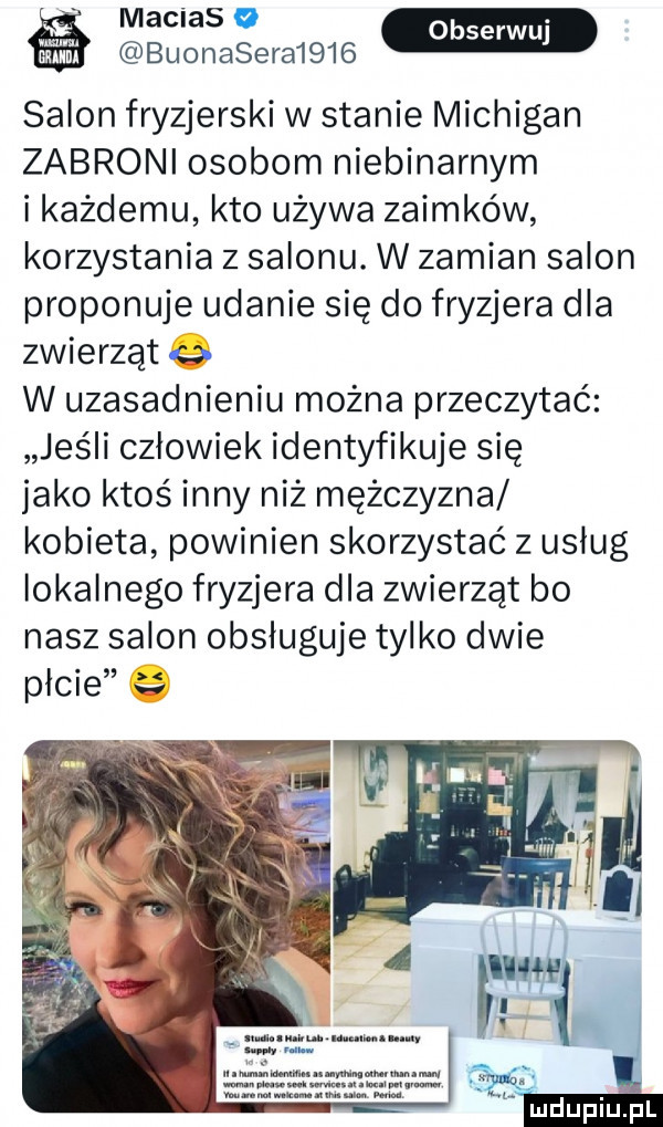 matias o m buonasera     salon fryzjerski w stanie michigan zabroni osobom niebinarnym i każdemu kto używa zaimków korzystania z salonu. w zamian salon proponuje udanie się do fryzjera dla zwierząt   w uzasadnieniu można przeczytać jeśli czlowiek identyfikuje się jako ktoś inny niż mężczyzna kobieta powinien skorzystać z uslug lokalnego fryzjera dla zwierząt bo nasz salon obsługuje tylko dwie picie