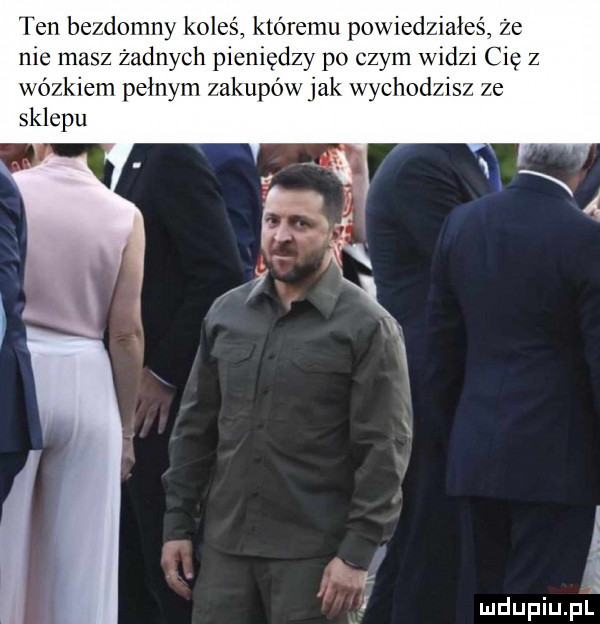 ten bezdomny koleś któremu powiedziałeś że nie masz żadnych pieniędzy po czym widzi cię z wózkiem pełnym zakupów jak chodzisz ze sklepu i