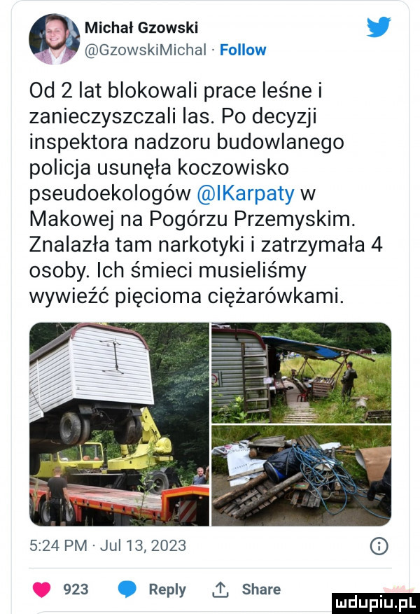 q michal gzowski. gzowskimichai fellow od   lat blokowali prace leśne i zanieczyszczali ihs. po decyzji inspektora nadzoru budowlanego policja usunęła koczowisko pseudoekologów ikarpaty w makowej na pogórzu przemyskim. znalazła tam narkotyki i zatrzymała   osoby. ich śmieci musieliśmy wywieźć pięcioma ciężarówkami.      pm jul            . repry stare