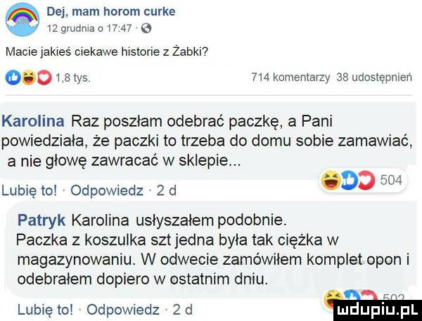de mam herom curie t  gmdma n      macie jakieś ciekawe historie z zaból      a tys  m komentarzy as udostępniam karolina raz poszłam odebrać paczkę a pani powiedziała ze paczki to trzeba do domu sobie zamawiać a nie głowę zawracać w sklepie.     lunięto odpowiedz  d o patryk karolina usłyszałem podobnie. paczka z koszulka set jedna była tak ciężka w magazynowaniu. w odwecie zamówiłem komplet opon i odebrałem dopiero w ostatnim dniu. lubiętoi odpowiedz  d m